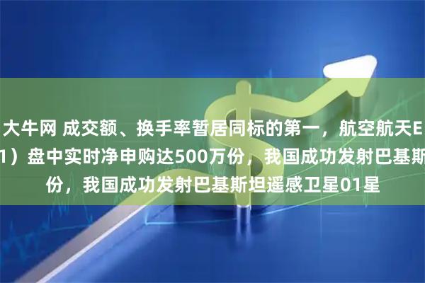 大牛网 成交额、换手率暂居同标的第一，航空航天ETF天弘（159241）盘中实时净申购达500万份，我国成功发射巴基斯坦遥感卫星01星