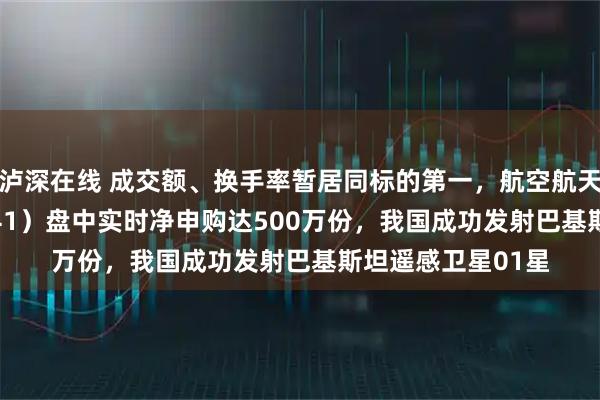 泸深在线 成交额、换手率暂居同标的第一，航空航天ETF天弘（159241）盘中实时净申购达500万份，我国成功发射巴基斯坦遥感卫星01星