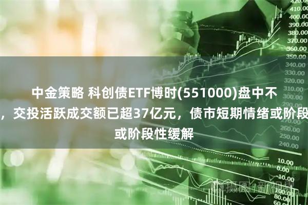 中金策略 科创债ETF博时(551000)盘中不断走强，交投活跃成交额已超37亿元，债市短期情绪或阶段性缓解