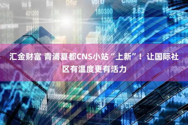 汇金财富 青浦夏都CNS小站“上新”！让国际社区有温度更有活力