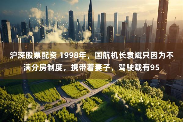 沪深股票配资 1998年，国航机长袁斌只因为不满分房制度，携带着妻子，驾驶载有95