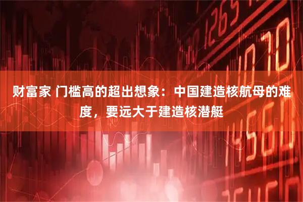 财富家 门槛高的超出想象：中国建造核航母的难度，要远大于建造核潜艇