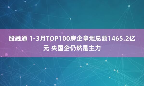 股融通 1-3月TOP100房企拿地总额1465.2亿元 央国企仍然是主力