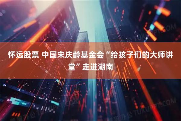怀远股票 中国宋庆龄基金会“给孩子们的大师讲堂”走进湖南