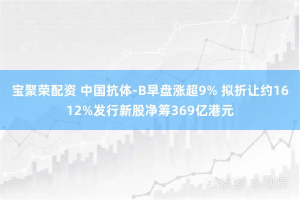 宝聚荣配资 中国抗体-B早盘涨超9% 拟折让约1612%发行新股净筹369亿港元