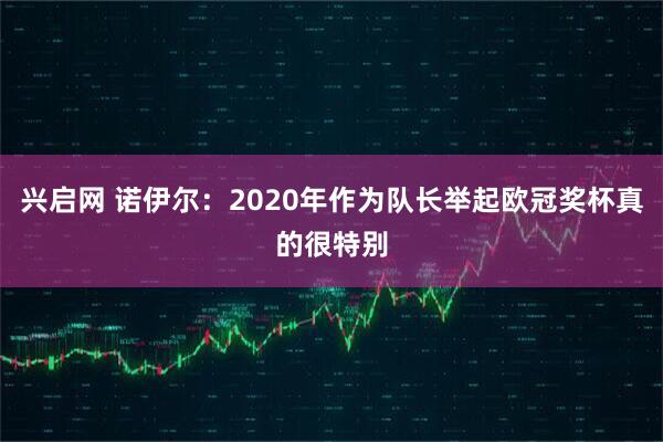 兴启网 诺伊尔：2020年作为队长举起欧冠奖杯真的很特别