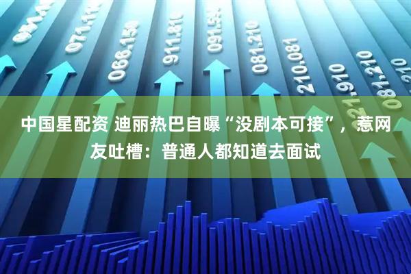 中国星配资 迪丽热巴自曝“没剧本可接”，惹网友吐槽：普通人都知道去面试