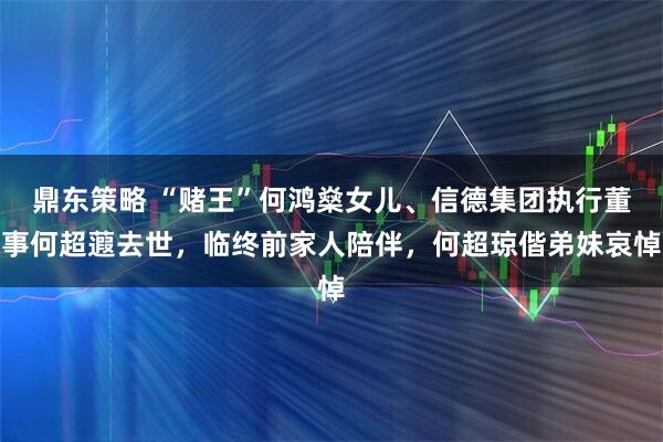 鼎东策略 “赌王”何鸿燊女儿、信德集团执行董事何超蕸去世，临终前家人陪伴，何超琼偕弟妹哀悼