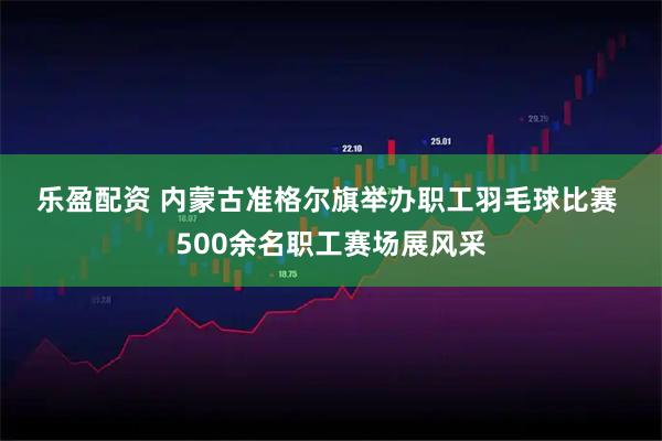 乐盈配资 内蒙古准格尔旗举办职工羽毛球比赛 500余名职工赛场展风采