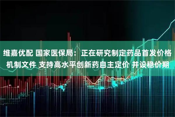 维嘉优配 国家医保局：正在研究制定药品首发价格机制文件 支持高水平创新药自主定价 并设稳价期